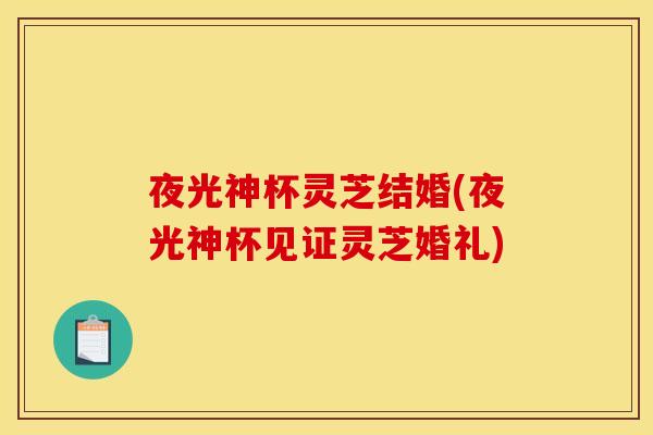 夜光神杯灵芝结婚(夜光神杯见证灵芝婚礼) 夜光神杯灵芝结婚(夜光神杯见证灵芝婚礼)