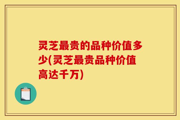 灵芝贵的品种价值多少(灵芝贵品种价值高达千万) 灵芝贵的品种价值多少(灵芝贵品种价值高达千万)