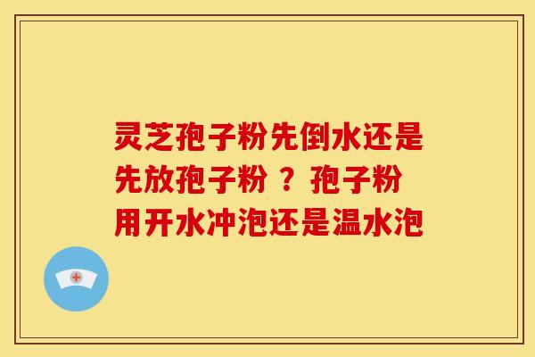 灵芝孢子粉先倒水还是先放孢子粉 ?孢子粉用开水冲泡还是温水泡 灵芝孢子粉先倒水还是先放孢子粉 ?孢子粉用开水冲泡还是温水泡