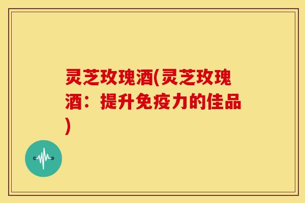 灵芝玫瑰酒(灵芝玫瑰酒:提升免疫力的佳品) 灵芝玫瑰酒(灵芝玫瑰酒:提升免疫力的佳品)