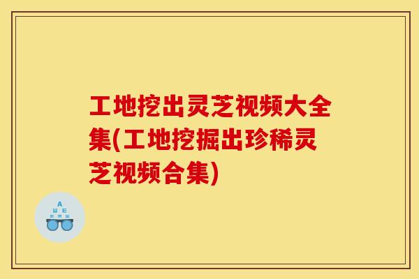 工地挖出灵芝视频大全集(工地挖掘出珍稀灵芝视频合集) 工地挖出灵芝视频大全集(工地挖掘出珍稀灵芝视频合集)
