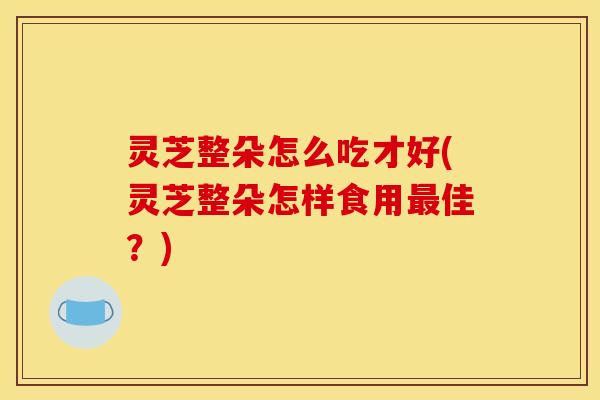 灵芝整朵怎么吃才好(灵芝整朵怎样食用佳？)