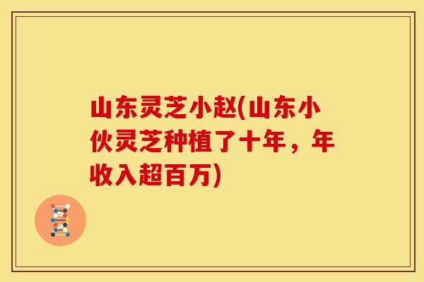 山东灵芝小赵(山东小伙灵芝种植了十年,年收入超百万) 山东灵芝小赵(山东小伙灵芝种植了十年,年收入超百万)