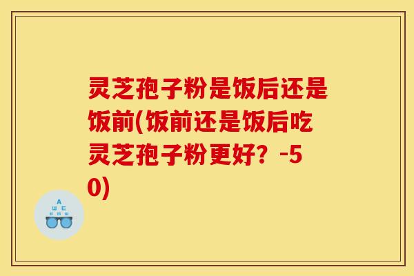 灵芝孢子粉是饭后还是饭前(饭前还是饭后吃灵芝孢子粉更好?-50) 灵芝孢子粉是饭后还是饭前(饭前还是饭后吃灵芝孢子粉更好?-50)