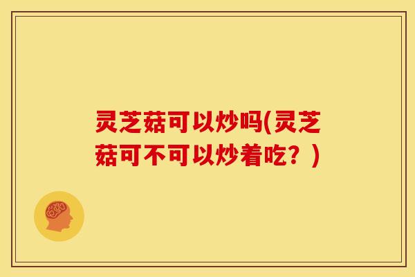 灵芝菇可以炒吗(灵芝菇可不可以炒着吃?) 灵芝菇可以炒吗(灵芝菇可不可以炒着吃?)
