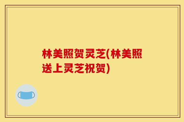 林美照贺灵芝(林美照送上灵芝祝贺) 林美照贺灵芝(林美照送上灵芝祝贺)