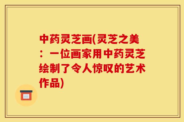 灵芝画(灵芝之美:一位画家用灵芝绘制了令人惊叹的艺术作品) 灵芝画(灵芝之美:一位画家用灵芝绘制了令人惊叹的艺术作品)