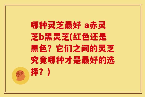哪种灵芝好 a赤灵芝b黑灵芝(红色还是黑色?它们之间的灵芝究竟哪种才是好的选择?) 哪种灵芝好 a赤灵芝b黑灵芝(红色还是黑色?它们之间的灵芝究竟哪种才是好的选择?)