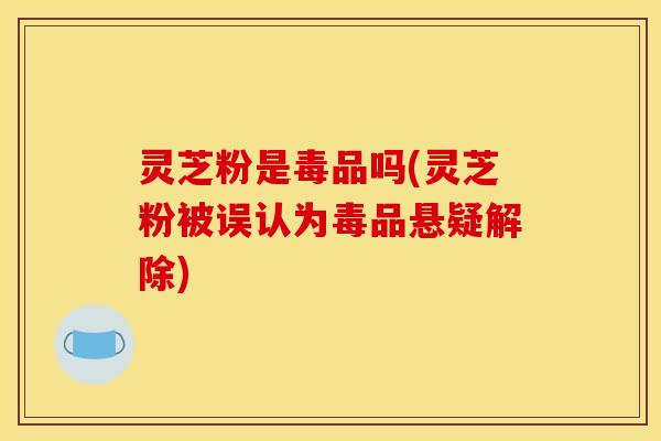 灵芝粉是毒品吗(灵芝粉被误认为毒品悬疑解除)
