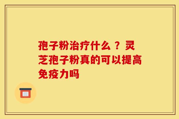 孢子粉什么 ?灵芝孢子粉真的可以提高免疫力吗 孢子粉什么 ?灵芝孢子粉真的可以提高免疫力吗
