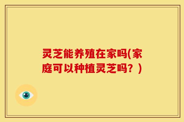 灵芝能养殖在家吗(家庭可以种植灵芝吗?) 灵芝能养殖在家吗(家庭可以种植灵芝吗?)