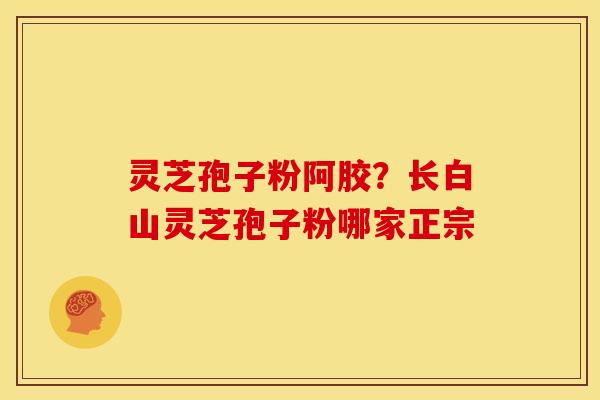 灵芝孢子粉阿胶?长白山灵芝孢子粉哪家正宗 灵芝孢子粉阿胶?长白山灵芝孢子粉哪家正宗