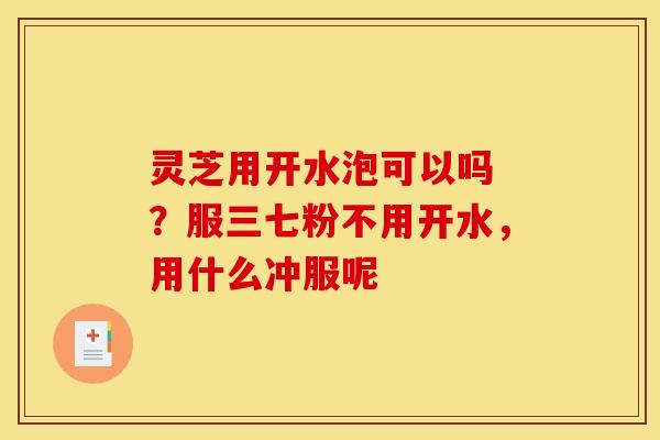 灵芝用开水泡可以吗 ?服三七粉不用开水,用什么冲服呢 灵芝用开水泡可以吗 ?服三七粉不用开水,用什么冲服呢