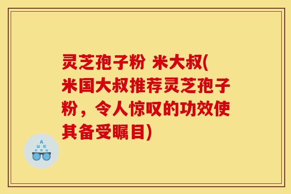 灵芝孢子粉 米大叔(米国大叔推荐灵芝孢子粉，令人惊叹的功效使其备受瞩目)