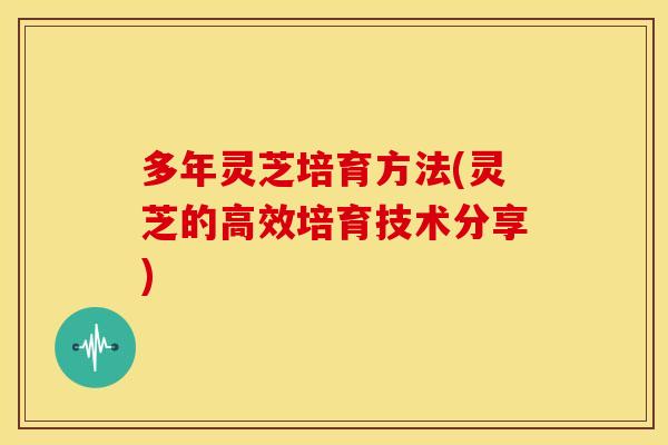 多年灵芝培育方法(灵芝的高效培育技术分享) 多年灵芝培育方法(灵芝的高效培育技术分享)