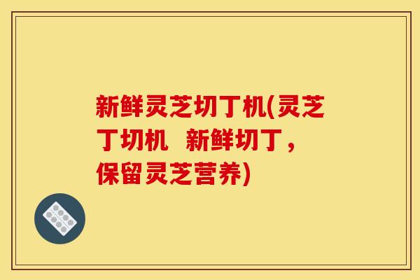 新鲜灵芝切丁机(灵芝丁切机 新鲜切丁,保留灵芝营养) 新鲜灵芝切丁机(灵芝丁切机 新鲜切丁,保留灵芝营养)