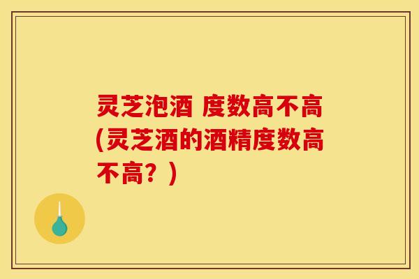 灵芝泡酒 度数高不高(灵芝酒的酒精度数高不高？)