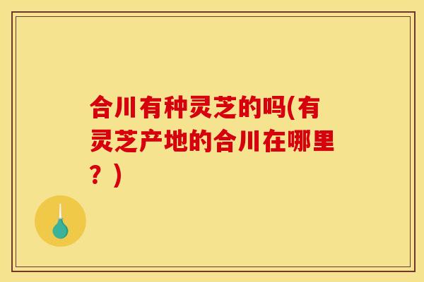 合川有种灵芝的吗(有灵芝产地的合川在哪里?) 合川有种灵芝的吗(有灵芝产地的合川在哪里?)