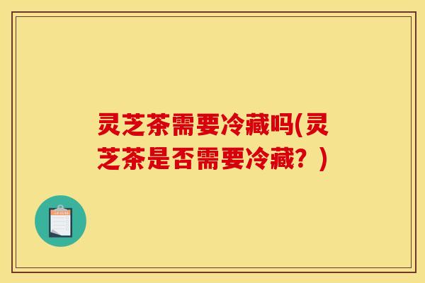 灵芝茶需要冷藏吗(灵芝茶是否需要冷藏?) 灵芝茶需要冷藏吗(灵芝茶是否需要冷藏?)