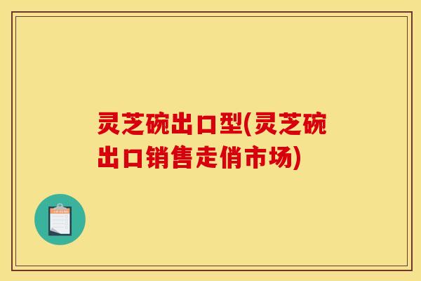 灵芝碗出口型(灵芝碗出口销售走俏市场) 灵芝碗出口型(灵芝碗出口销售走俏市场)