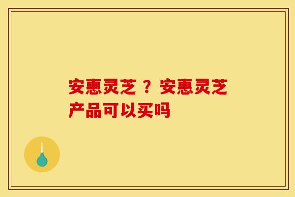 安惠灵芝 ?安惠灵芝产品可以买吗 安惠灵芝 ?安惠灵芝产品可以买吗