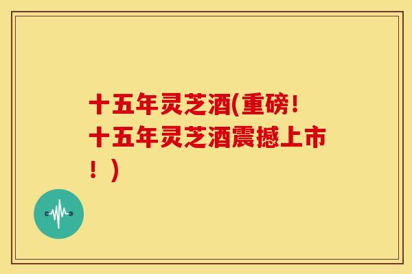 十五年灵芝酒(重磅!十五年灵芝酒震撼上市!) 十五年灵芝酒(重磅!十五年灵芝酒震撼上市!)