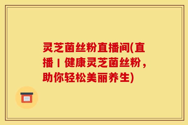 灵芝菌丝粉直播间(直播丨健康灵芝菌丝粉，助你轻松美丽养生)