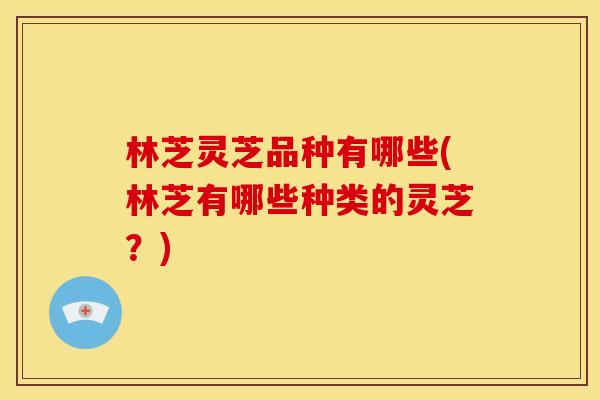 林芝灵芝品种有哪些(林芝有哪些种类的灵芝?) 林芝灵芝品种有哪些(林芝有哪些种类的灵芝?)