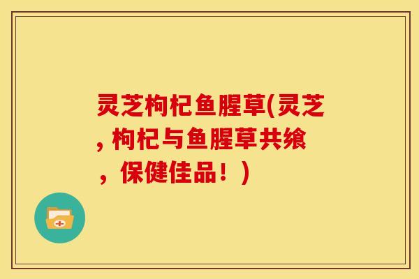 灵芝枸杞鱼腥草(灵芝, 枸杞与鱼腥草共飨,保健佳品!) 灵芝枸杞鱼腥草(灵芝, 枸杞与鱼腥草共飨,保健佳品!)