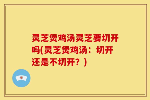 灵芝煲鸡汤灵芝要切开吗(灵芝煲鸡汤:切开还是不切开?) 灵芝煲鸡汤灵芝要切开吗(灵芝煲鸡汤:切开还是不切开?)
