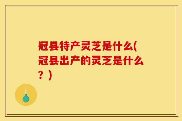 冠县特产灵芝是什么(冠县出产的灵芝是什么？)
