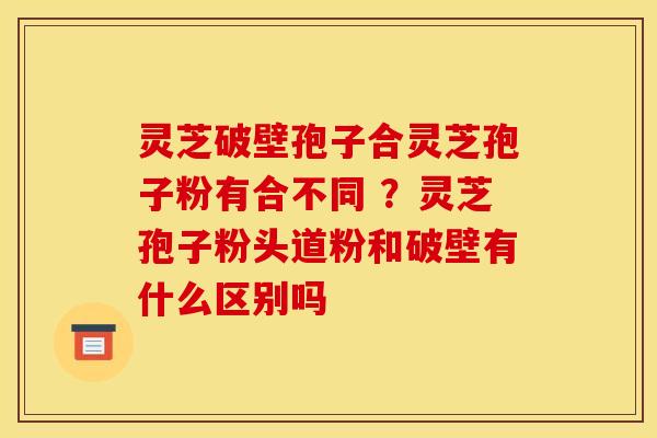 灵芝破壁孢子合灵芝孢子粉有合不同 ?灵芝孢子粉头道粉和破壁有什么区别吗 灵芝破壁孢子合灵芝孢子粉有合不同 ?灵芝孢子粉头道粉和破壁有什么区别吗