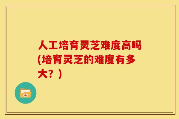 人工培育灵芝难度高吗(培育灵芝的难度有多大?) 人工培育灵芝难度高吗(培育灵芝的难度有多大?)