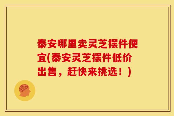 泰安哪里卖灵芝摆件便宜(泰安灵芝摆件低价出售,赶快来挑选!) 泰安哪里卖灵芝摆件便宜(泰安灵芝摆件低价出售,赶快来挑选!)