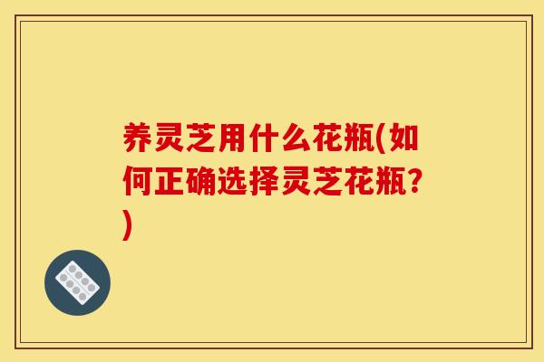 养灵芝用什么花瓶(如何正确选择灵芝花瓶?) 养灵芝用什么花瓶(如何正确选择灵芝花瓶?)