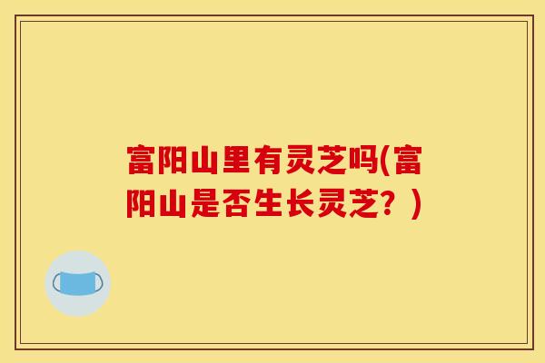 富阳山里有灵芝吗(富阳山是否生长灵芝?) 富阳山里有灵芝吗(富阳山是否生长灵芝?)