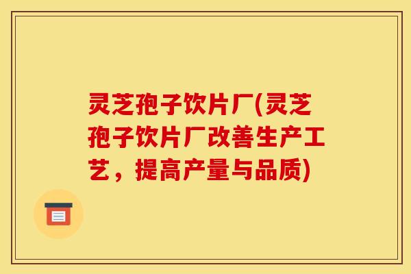 灵芝孢子饮片厂(灵芝孢子饮片厂改善生产工艺,提高产量与品质) 灵芝孢子饮片厂(灵芝孢子饮片厂改善生产工艺,提高产量与品质)
