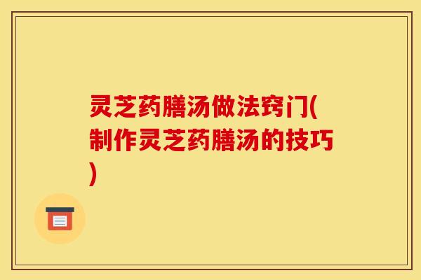 灵芝药膳汤做法窍门(制作灵芝药膳汤的技巧) 灵芝药膳汤做法窍门(制作灵芝药膳汤的技巧)