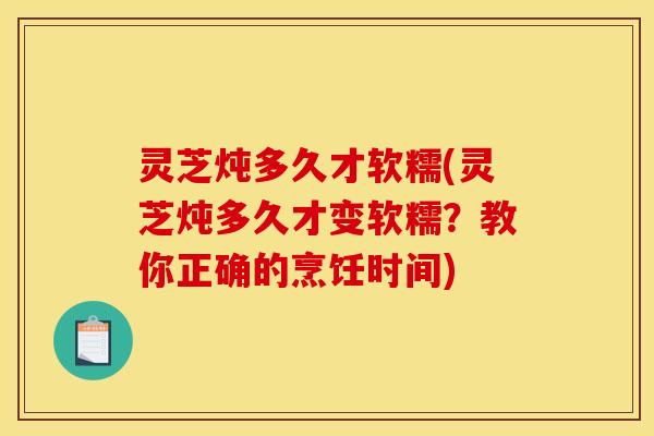 灵芝炖多久才软糯(灵芝炖多久才变软糯?教你正确的烹饪时间) 灵芝炖多久才软糯(灵芝炖多久才变软糯?教你正确的烹饪时间)