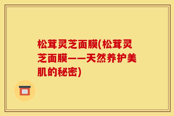 松茸灵芝面膜(松茸灵芝面膜——天然养护美肌的秘密) 松茸灵芝面膜(松茸灵芝面膜——天然养护美肌的秘密)