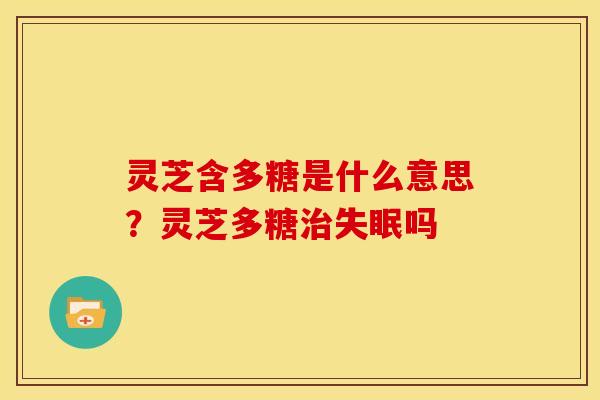灵芝含多糖是什么意思?灵芝多糖吗 灵芝含多糖是什么意思?灵芝多糖吗
