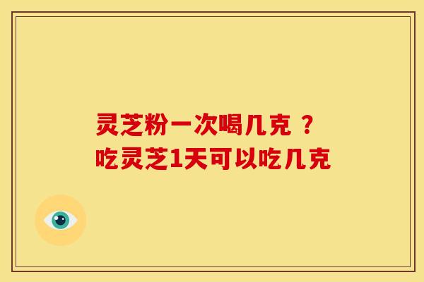 灵芝粉一次喝几克 ?吃灵芝1天可以吃几克 灵芝粉一次喝几克 ?吃灵芝1天可以吃几克