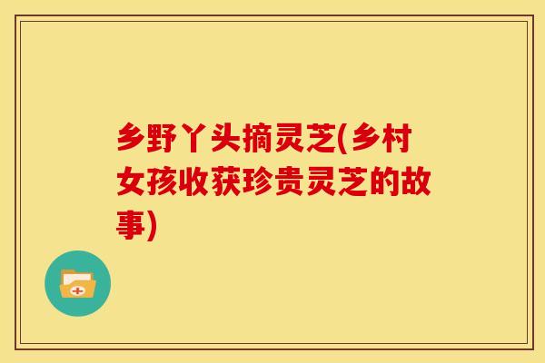 乡野丫头摘灵芝(乡村女孩收获珍贵灵芝的故事) 乡野丫头摘灵芝(乡村女孩收获珍贵灵芝的故事)