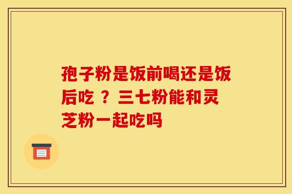 孢子粉是饭前喝还是饭后吃 ？三七粉能和灵芝粉一起吃吗