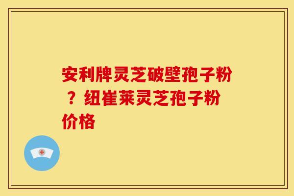 安利牌灵芝破壁孢子粉 ?纽崔莱灵芝孢子粉价格 安利牌灵芝破壁孢子粉 ?纽崔莱灵芝孢子粉价格