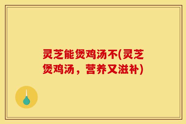 灵芝能煲鸡汤不(灵芝煲鸡汤,营养又滋补) 灵芝能煲鸡汤不(灵芝煲鸡汤,营养又滋补)