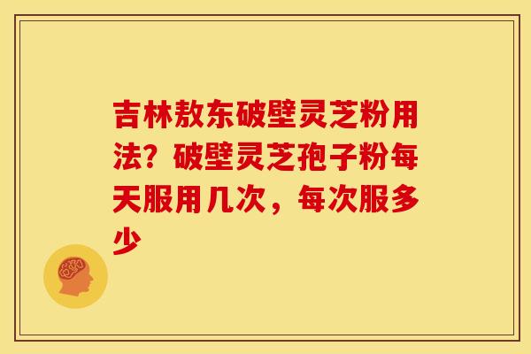 吉林敖东破壁灵芝粉用法?破壁灵芝孢子粉每天服用几次,每次服多少 吉林敖东破壁灵芝粉用法?破壁灵芝孢子粉每天服用几次,每次服多少