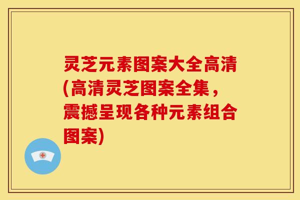 灵芝元素图案大全高清(高清灵芝图案全集,震撼呈现各种元素组合图案) 灵芝元素图案大全高清(高清灵芝图案全集,震撼呈现各种元素组合图案)