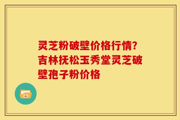 灵芝粉破壁价格行情？吉林抚松玉秀堂灵芝破壁孢子粉价格