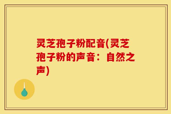灵芝孢子粉配音(灵芝孢子粉的声音:自然之声) 灵芝孢子粉配音(灵芝孢子粉的声音:自然之声)